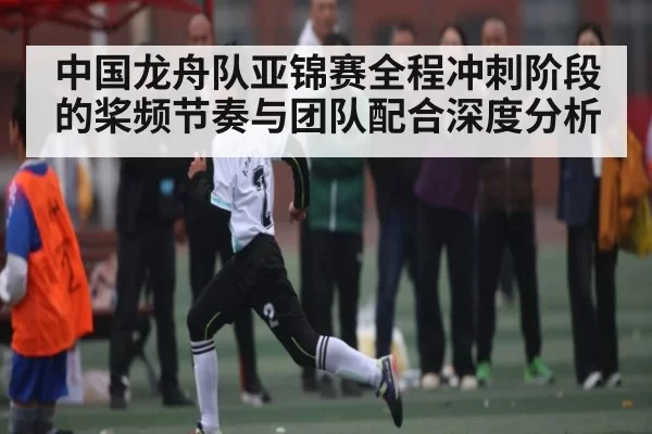 中国龙舟队亚锦赛全程冲刺阶段的桨频节奏与团队配合深度分析（NG28）
